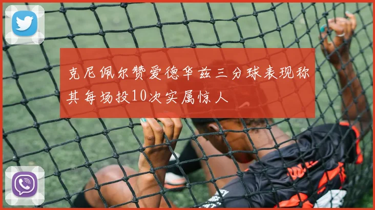 克尼佩尔赞爱德华兹三分球表现称其每场投10次实属惊人