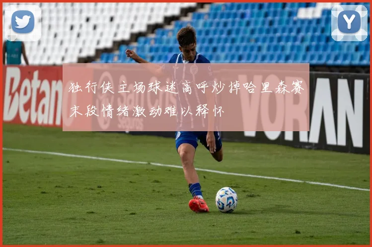 独行侠主场球迷高呼炒掉哈里森赛末段情绪激动难以释怀