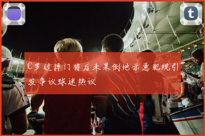 C罗过掉门将后未果倒地示意犯规引发争议球迷热议