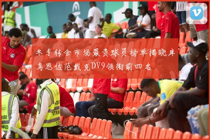 冬季转会市场最贵球员榜单揭晓库鸟恩佐范戴克DV9领衔前四名