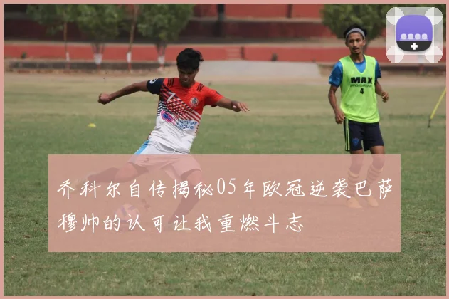 乔科尔自传揭秘05年欧冠逆袭巴萨穆帅的认可让我重燃斗志