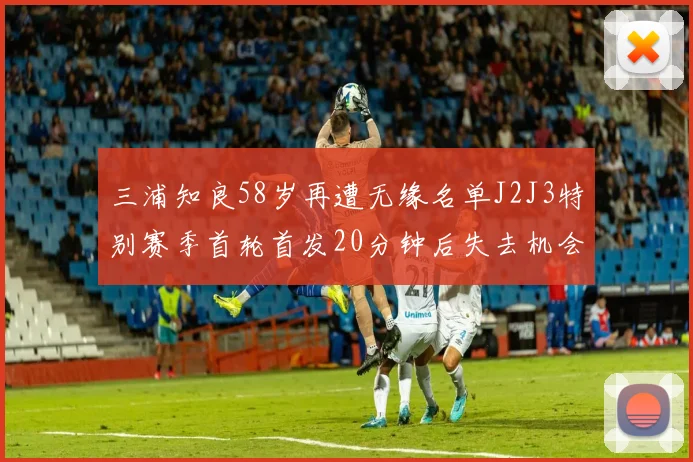 三浦知良58岁再遭无缘名单J2J3特别赛季首轮首发20分钟后失去机会