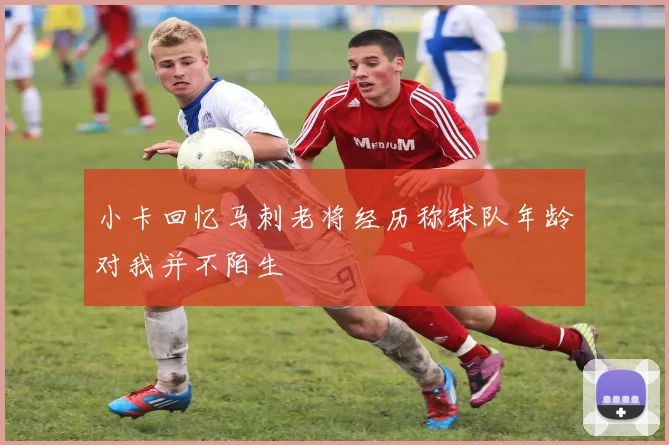 小卡回忆马刺老将经历称球队年龄对我并不陌生