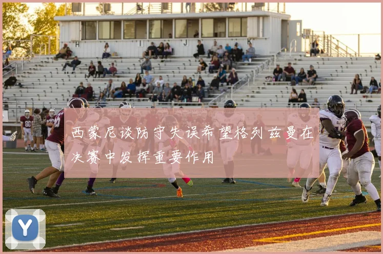 西蒙尼谈防守失误希望格列兹曼在决赛中发挥重要作用