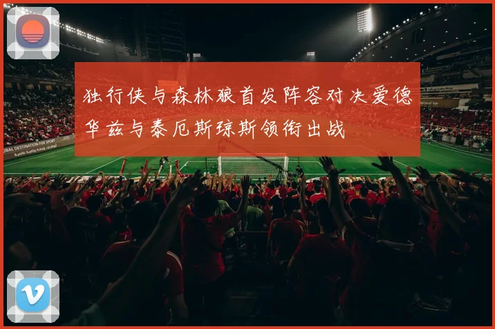 独行侠与森林狼首发阵容对决爱德华兹与泰厄斯琼斯领衔出战