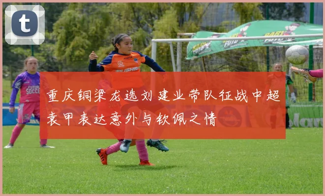 重庆铜梁龙选刘建业带队征战中超袁甲表达意外与钦佩之情