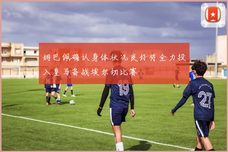 姆巴佩确认身体状况良好将全力投入皇马备战埃尔切比赛