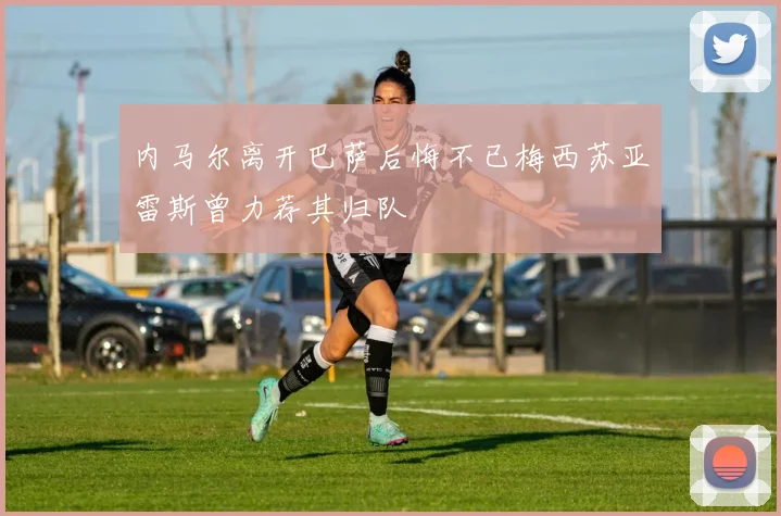 内马尔离开巴萨后悔不已梅西苏亚雷斯曾力荐其归队