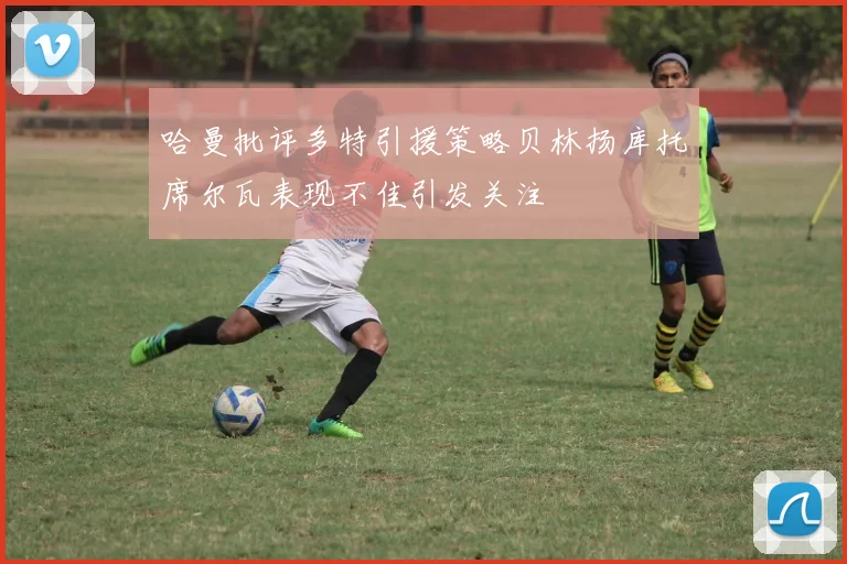 哈曼批评多特引援策略贝林扬库托席尔瓦表现不佳引发关注