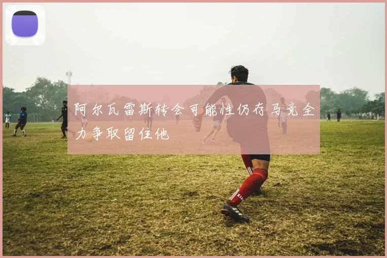 阿尔瓦雷斯转会可能性仍存马竞全力争取留住他