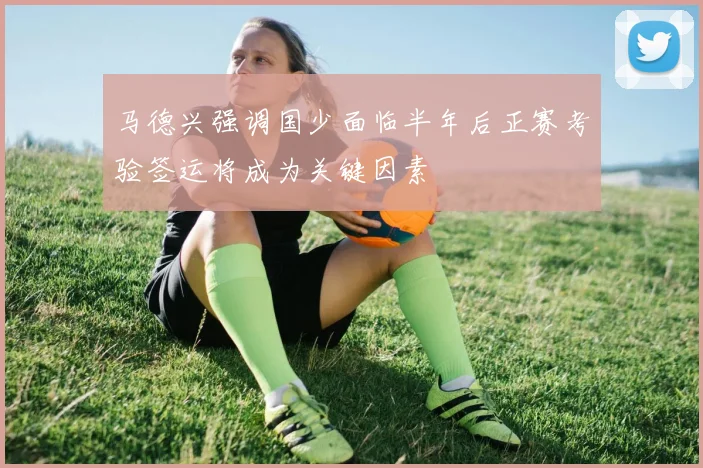 马德兴强调国少面临半年后正赛考验签运将成为关键因素