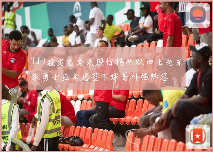 TJD猛龙首秀表现惊艳两双回击老东家勇士应考虑签下球哥补强阵容