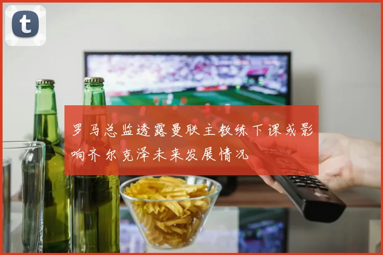 罗马总监透露曼联主教练下课或影响齐尔克泽未来发展情况