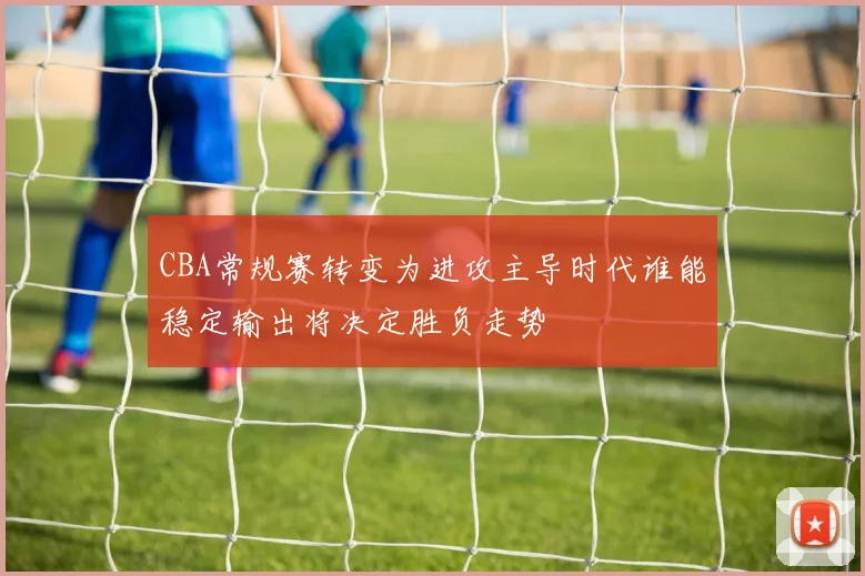 CBA常规赛转变为进攻主导时代谁能稳定输出将决定胜负走势