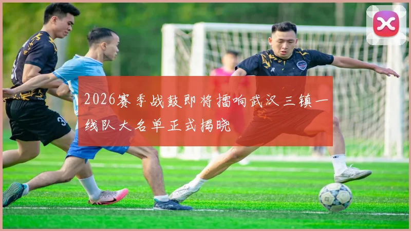 2026赛季战鼓即将擂响武汉三镇一线队大名单正式揭晓