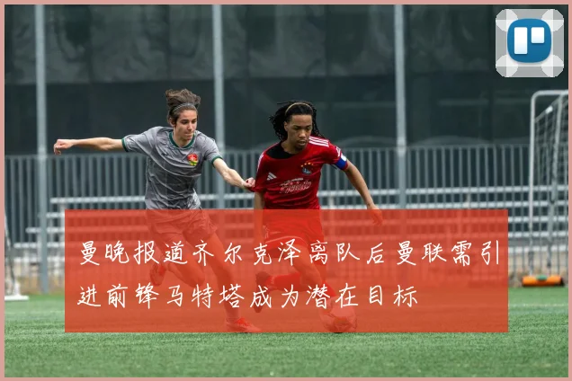 曼晚报道齐尔克泽离队后曼联需引进前锋马特塔成为潜在目标