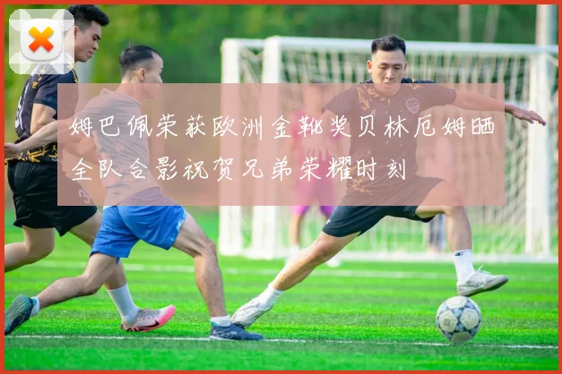 姆巴佩荣获欧洲金靴奖贝林厄姆晒全队合影祝贺兄弟荣耀时刻