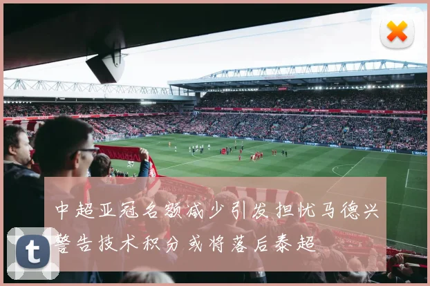 中超亚冠名额减少引发担忧马德兴警告技术积分或将落后泰超
