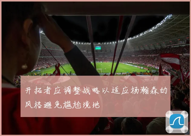 开拓者应调整战略以适应杨瀚森的风格避免尴尬境地