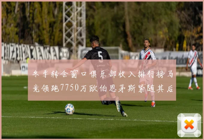 冬季转会窗口俱乐部收入排行榜马竞领跑7750万欧伯恩茅斯紧随其后7200万欧