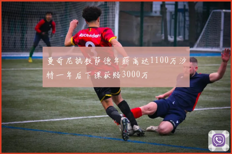 曼奇尼执教萨德年薪高达1100万沙特一年后下课获赔3000万