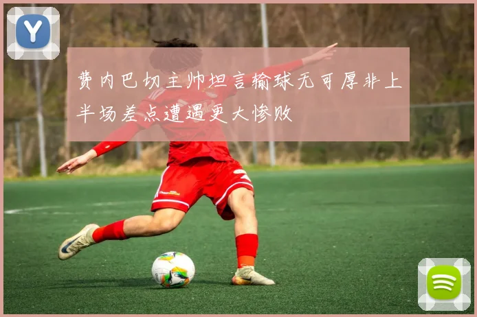 费内巴切主帅坦言输球无可厚非上半场差点遭遇更大惨败