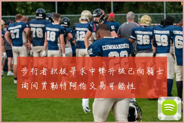 步行者积极寻求中锋升级已向骑士询问贾勒特阿伦交易可能性