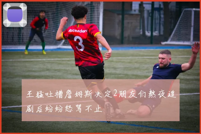 王猛吐槽詹姆斯决定2朋友们熬夜追剧后纷纷怒骂不止