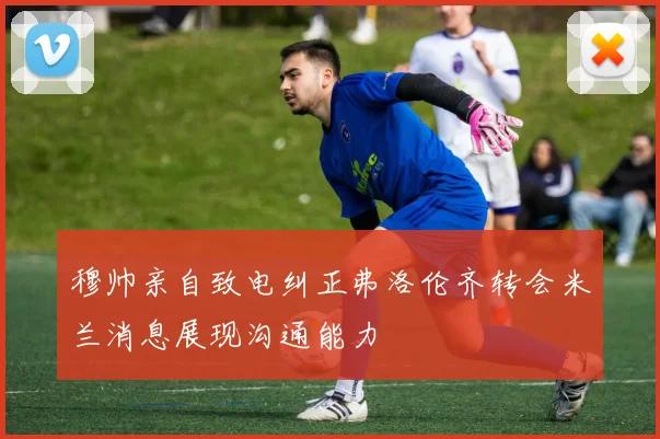 穆帅亲自致电纠正弗洛伦齐转会米兰消息展现沟通能力