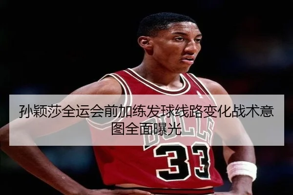 孙颖莎全运会前加练发球线路变化战术意图全面曝光